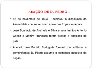 REAÇÃO DE D. PEDRO I 12 de novembro de 1823 – declarou a dissolução da Assembleia contando com o apoio das tropas imperiais. José Bonifácio de Andrade e Silva e seus irmãos Antonio Carlos e Martim Francisco foram presos e expulsos do país. Apoiado pelo Partido Português formado por militares e comerciantes D. Pedro assume o comando absoluto da nação. 