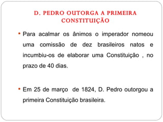 D. PEDRO OUTORGA A PRIMEIRA CONSTITUIÇÃO Para acalmar os ânimos o imperador nomeou uma comissão de dez brasileiros natos e incumbiu-os de elaborar uma Constituição , no prazo de 40 dias. Em 25 de março  de 1824, D. Pedro outorgou a primeira Constituição brasileira.  