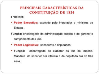 PRINCIPAIS CARACTERÍSTICAS DA CONSTITUIÇÃO DE 1824 4 PODERES Poder Executivo:  exercido pelo Imperador e ministros de Estado . Função:  encarregado da administração pública e de garantir o cumprimento das leis. Poder Legislativo :  senadores e deputados. Função:   encarregado de elaborar as leis do império. Mandato  de senador era vitalício e de deputado era de três anos. 