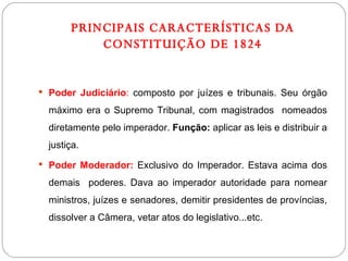 PRINCIPAIS CARACTERÍSTICAS DA CONSTITUIÇÃO DE 1824 Poder Judiciário :  composto por juízes e tribunais. Seu órgão máximo era o Supremo Tribunal, com magistrados  nomeados diretamente pelo imperador.  Função:  aplicar as leis e distribuir a justiça. Poder Moderador:  Exclusivo do Imperador. Estava acima dos demais  poderes. Dava ao imperador autoridade para nomear ministros, juízes e senadores, demitir presidentes de províncias, dissolver a Câmera, vetar atos do legislativo...etc. 