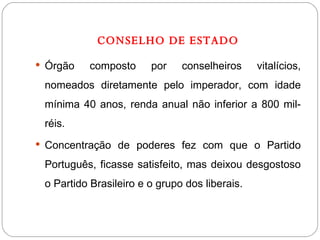 CONSELHO DE ESTADO Órgão composto por conselheiros vitalícios, nomeados diretamente pelo imperador, com idade mínima 40 anos, renda anual não inferior a 800 mil-réis. Concentração de poderes fez com que o Partido Português, ficasse satisfeito, mas deixou desgostoso o Partido Brasileiro e o grupo dos liberais. 