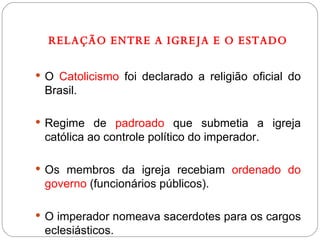 RELAÇÃO ENTRE A IGREJA E O ESTADO O  Catolicismo  foi declarado a religião oficial do Brasil. Regime de  padroado  que submetia a igreja católica ao controle político do imperador. Os membros da igreja recebiam  ordenado do governo  (funcionários públicos). O imperador nomeava sacerdotes para os cargos eclesiásticos. 