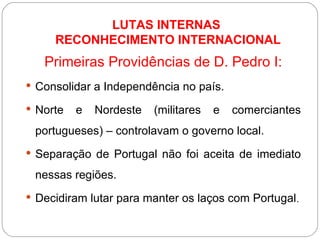 LUTAS INTERNAS  RECONHECIMENTO INTERNACIONAL Primeiras Providências de D. Pedro I: Consolidar a Independência no país. Norte e Nordeste (militares e comerciantes portugueses) – controlavam o governo local. Separação de Portugal não foi aceita de imediato nessas regiões. Decidiram lutar para manter os laços com Portugal . 