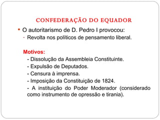 CONFEDERAÇÃO DO EQUADOR O autoritarismo de D. Pedro I provocou: Revolta nos políticos de pensamento liberal. Motivos: - Dissolução da Assembleia Constituinte.  - Expulsão de Deputados. - Censura à imprensa. - Imposição da Constituição de 1824. - A instituição do Poder Moderador (considerado como instrumento de opressão e tirania). 