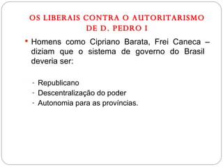 OS LIBERAIS CONTRA O AUTORITARISMO DE D. PEDRO I Homens como Cipriano Barata, Frei Caneca – diziam que o sistema de governo do Brasil  deveria ser: Republicano Descentralização do poder Autonomia para as províncias. 