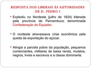 RESPOSTA DOS LIBERAIS ÀS AUTORIDADES DE D. PEDRO I Explodiu no Nordeste (julho de 1824) liderada pela província de Pernambuco denominada  Confederação do Equador . O nordeste atravessava crise econômica pela queda da exportação do açúcar.  Atingia a parcela pobre da população, pequenos comerciantes, militares de baixa renda, mulatos, negros, livres e escravos e a classe dominante . 