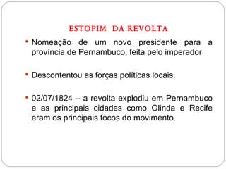 ESTOPIM  DA REVOLTA Nomeação de um novo presidente para a província de Pernambuco, feita pelo imperador Descontentou as forças políticas locais. 02/07/1824 – a revolta explodiu em Pernambuco e as principais cidades como Olinda e Recife eram os principais focos do movimento . 