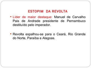 ESTOPIM  DA REVOLTA Líder de maior destaque:  Manuel de Carvalho Pais de Andrade presidente de Pernambuco destituído pelo imperador. Revolta espalhou-se para o Ceará, Rio Grande do Norte, Paraíba e Alagoas. 