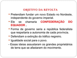 OBJETIVO DA REVOLTA Pretendiam fundar um novo Estado no Nordeste, independente do governo imperial. Ele se chamaria  CONFEDERAÇÃO DO EQUADOR  .  Forma de governo seria a república federalista que respeitaria a autonomia de cada província. Defendiam a extinção do tráfico negreiro. Igualdade social para o povo. - Essas ideias assustaram os grandes proprietários de terra que se afastaram do movimento. 