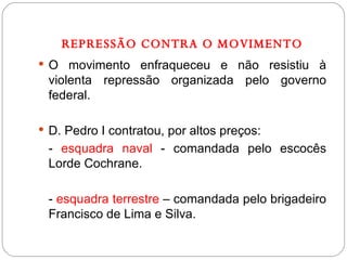 REPRESSÃO CONTRA O MOVIMENTO O movimento enfraqueceu e não resistiu à violenta repressão organizada pelo governo federal. D. Pedro I contratou, por altos preços: -  esquadra naval  - comandada pelo escocês Lorde Cochrane. -  esquadra terrestre  – comandada pelo brigadeiro Francisco de Lima e Silva. 