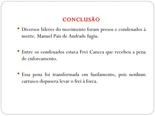 CONCLUSÃO Diversos líderes do movimento foram presos e condenados à morte. Manuel Pais de Andrade fugiu.  Entre os condenados estava Frei Caneca que recebeu a pena de enforcamento. Essa pena foi transformada em fuzilamento, pois nenhum carrasco dispusera levar o frei à forca. 