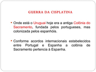 GUERRA DA CISPLATINA Onde está o  Uruguai  hoje era a antiga  Colônia do Sacramento , fundada pelos portugueses, mas colonizada pelos espanhóis. Conforme acordos internacionais estabelecidos entre Portugal e Espanha a colônia de Sacramento pertencia à Espanha. 