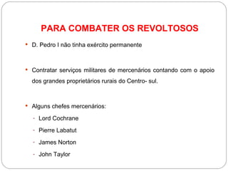PARA COMBATER OS REVOLTOSOS D. Pedro I não tinha exército permanente  Contratar serviços militares de mercenários contando com o apoio dos grandes proprietários rurais do Centro- sul. Alguns chefes mercenários:  Lord Cochrane Pierre Labatut James Norton John Taylor 