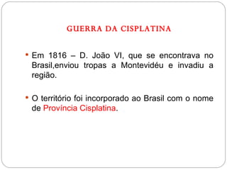 GUERRA DA CISPLATINA Em 1816 – D. João VI, que se encontrava no Brasil,enviou tropas a Montevidéu e invadiu a região. O território foi incorporado ao Brasil com o nome de  Província Cisplatina . 