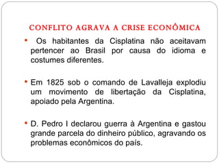 CONFLITO AGRAVA A CRISE ECONÔMICA Os habitantes da Cisplatina não aceitavam pertencer ao Brasil por causa do idioma e costumes diferentes. Em 1825 sob o comando de Lavalleja explodiu um movimento de libertação da Cisplatina, apoiado pela Argentina. D. Pedro I declarou guerra à Argentina e gastou grande parcela do dinheiro público, agravando os problemas econômicos do país.  