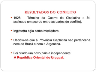 RESULTADOS DO CONFLITO 1928 – Término da Guerra da Cisplatina e foi assinado um acordo entre as partes do conflito). Inglaterra agiu como mediadora. Decidiu-se que a Província Cisplatina não pertenceria nem ao Brasil e nem a Argentina. Foi criado um novo país e independente:  A República Oriental do Uruguai. 