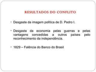 RESULTADOS DO CONFLITO Desgaste da imagem política de D. Pedro I. Desgaste da economia pelas guerras e pelas vantagens concedidas a outros países pelo reconhecimento da independência. 1829 – Falência do Banco do Brasil 