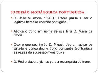 SUCESSÃO MONÁRQUICA PORTUGUESA D. João VI morre 1826 D. Pedro passa a ser o legítimo herdeiro do trono português. Abdica o trono em nome de sua filha D. Maria da Glória. Ocorre que seu irmão D. Miguel, deu um golpe de Estado e conquistou o trono português (contrariava as regras da sucessão monárquica. D. Pedro elabora planos para a reconquista do trono. 