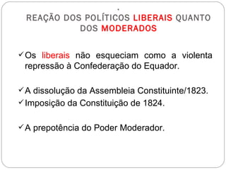 . REAÇÃO DOS POLÍTICOS  LIBERAIS  QUANTO DOS  MODERADOS Os  liberais  não esqueciam como a violenta repressão à Confederação do Equador. A dissolução da Assembleia Constituinte/1823. Imposição da Constituição de 1824. A prepotência do Poder Moderador. 