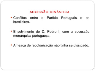 SUCESSÃO DINÁSTICA Conflitos entre o Partido Português e os brasileiros. Envolvimento de D. Pedro I, com a sucessão monárquica portuguesa. Ameaça de recolonização não tinha se dissipado. 