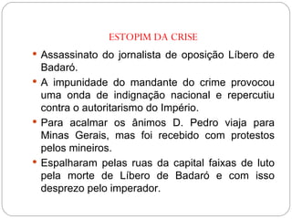 ESTOPIM DA CRISE Assassinato do jornalista de oposição Líbero de Badaró. A impunidade do mandante do crime provocou uma onda de indignação nacional e repercutiu contra o autoritarismo do Império. Para acalmar os ânimos D. Pedro viaja para Minas Gerais, mas foi recebido com protestos pelos mineiros. Espalharam pelas ruas da capital faixas de luto pela morte de Líbero de Badaró e com isso desprezo pelo imperador. 