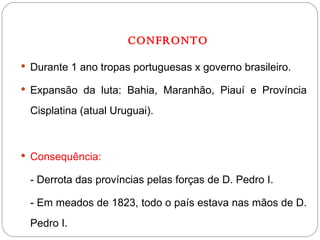 CONFRONTO Durante 1 ano tropas portuguesas x governo brasileiro. Expansão da luta: Bahia, Maranhão, Piauí e Província Cisplatina (atual Uruguai). Consequência:  - Derrota das províncias pelas forças de D. Pedro I. - Em meados de 1823, todo o país estava nas mãos de D. Pedro I. 