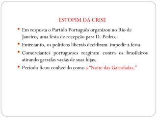 ESTOPIM DA CRISE Em resposta o Partido Português organizou no Rio de Janeiro, uma festa de recepção para D. Pedro.  Entretanto, os políticos liberais decidiram  impedir a festa. Comerciantes portugueses reagiram contra os brasileiros atirando garrafas vazias de suas lojas. Período ficou conhecido como  a “Noite das Garrafadas.” 