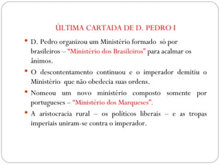 ÚLTIMA CARTADA DE D. PEDRO I D. Pedro organizou um Ministério formado  só por brasileiros –  “Ministério dos Brasileiros”  para acalmar os ânimos. O descontentamento continuou e o imperador demitiu o Ministério  que não obedecia suas ordens. Nomeou um novo ministério composto somente por portugueses –  “Ministério dos Marqueses”. A aristocracia rural – os políticos liberais – e as tropas imperiais uniram-se contra o imperador. 