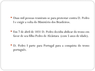 Duas mil pessoas reuniram-se para protestar contra D. Pedro I e exigir a volta do Ministério dos Brasileiros. Em 7 de abril de 1831 D. Pedro decidiu abdicar do trono em favor de seu filho Pedro de Alcântara  (com 5 anos de idade). D. Pedro I parte para Portugal para a conquista do trono português. 