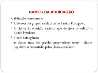 RAMOS DA ABDICAÇÃO A abdicação representou: A derrota dos grupos absolutistas do Partido Português. A vitória da oposição nacional que desejava consolidar o Estado brasileiro Blocos homogêneo:  as classes ricas dos grandes proprietários rurais - classes populares representadas pelos liberais exaltados. 