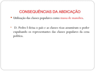 CONSEQUÊNCIAS DA ABDICAÇÃO Utilização das classes populares como  massa de manobra . D. Pedro I deixa o país e as classes ricas assumiram o poder expulsando os representantes das classes populares da cena política. 