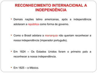 RECONHECIMENTO INTERNACIONAL A INDEPENDÊNCIA Demais nações latino americanas, após a independência adotaram a  república  como forma de governo. Como o Brasil adotara a  monarquia  não queriam reconhecer a nossa independência (imperador português). Em 1824 – Os Estados Unidos foram o primeiro país a reconhecer a nossa independência. Em 1825 – o México. 