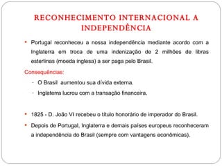 RECONHECIMENTO INTERNACIONAL A INDEPENDÊNCIA Portugal reconheceu a nossa independência mediante acordo com a Inglaterra em troca de uma indenização de 2 milhões de libras esterlinas (moeda inglesa) a ser paga pelo Brasil. Consequências: O Brasil  aumentou sua dívida externa. Inglaterra lucrou com a transação financeira. 1825 - D. João VI recebeu o título honorário de imperador do Brasil. Depois de Portugal, Inglaterra e demais países europeus reconheceram a independência do Brasil (sempre com vantagens econômicas). 