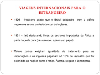 VIAGENS INTERNACIONAIS PARA O ESTRANGEIRO 1826 - Inglaterra exigiu que o Brasil acabasse  com o tráfico negreiro e assina um tratado com os ingleses. 1831 – (lei) declarando livres os escravos importados da África a partir daquela data (permaneceu apenas no papel). Outros países exigiram igualdade de tratamento para as importações e os ingleses pagariam só 15% de impostos que foi estendido as nações como França, Áustria, Bélgica e Dinamarca. 