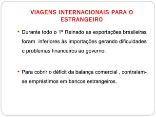 VIAGENS INTERNACIONAIS PARA O ESTRANGEIRO Durante todo o 1º Reinado as exportações brasileiras foram  inferiores às importações gerando dificuldades e problemas financeiros ao governo. Para cobrir o déficit da balança comercial , contraíam-se empréstimos em bancos estrangeiros. 
