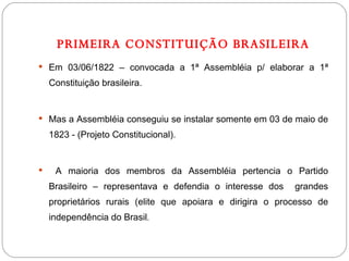 PRIMEIRA CONSTITUIÇÃO BRASILEIRA Em 03/06/1822 – convocada a 1ª Assembléia p/ elaborar a 1ª Constituição brasileira. Mas a Assembléia conseguiu se instalar somente em 03 de maio de 1823 - (Projeto Constitucional). A maioria dos membros da Assembléia pertencia o Partido Brasileiro – representava e defendia o interesse dos  grandes proprietários rurais (elite que apoiara e dirigira o processo de independência do Brasil . 