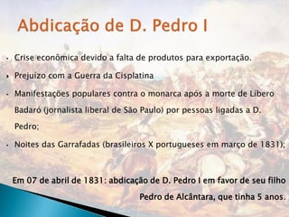 •   Crise econômica devido a falta de produtos para exportação.

   Prejuízo com a Guerra da Cisplatina

•   Manifestações populares contra o monarca após a morte de Líbero

    Badaró (jornalista liberal de São Paulo) por pessoas ligadas a D.

    Pedro;

•   Noites das Garrafadas (brasileiros X portugueses em março de 1831);



    Em 07 de abril de 1831: abdicação de D. Pedro I em favor de seu filho

                                    Pedro de Alcântara, que tinha 5 anos.
 