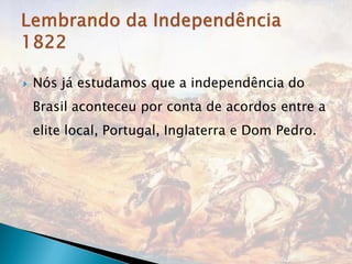   Nós já estudamos que a independência do
    Brasil aconteceu por conta de acordos entre a
    elite local, Portugal, Inglaterra e Dom Pedro.
 