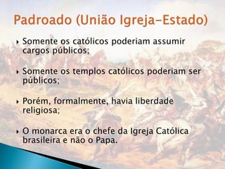    Somente os católicos poderiam assumir
    cargos públicos;

   Somente os templos católicos poderiam ser
    públicos;

   Porém, formalmente, havia liberdade
    religiosa;

   O monarca era o chefe da Igreja Católica
    brasileira e não o Papa.
 