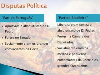 “Partido Português”                    “Partido Brasileiro”

   Apoiavam o absolutismo de D.      Liberais: eram contra o

    Pedro;                             absolutismo de D. Pedro;

   Fortes no Senado;                 Fortes na Câmara dos

   Socialmente eram os grandes        Deputados;

    comerciantes da Corte             Socialmente eram os
                                       médios e pequenos
                                       comerciantes da Corte e os
                                       grandes fazendeiros;
 
