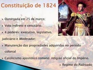    Outorgada em 25 de março;

   Voto indireto e censitário;

   4 poderes: executivo, legislativo,

judiciário e Moderador;

   Manutenção das propriedades adquiridas no período

    colonial

   Catolicismo apostólico romano: religião oficial do Império.

                                             Regime do Padroado
 