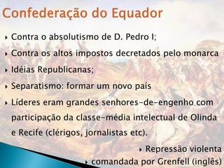    Contra o absolutismo de D. Pedro I;
   Contra os altos impostos decretados pelo monarca
   Idéias Republicanas;
   Separatismo: formar um novo país
   Líderes eram grandes senhores-de-engenho com
    participação da classe-média intelectual de Olinda
    e Recife (clérigos, jornalistas etc).
                                          Repressão violenta
                           comandada por Grenfell (inglês)
 