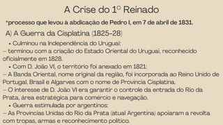 A Crise do 1° Reinado
*processo que levou à abdicação de Pedro I, em 7 de abril de 1831.
A) A Guerra da Cisplatina (1825-28)
Culminou na Independência do Uruguai:
– terminou com a criação do Estado Oriental do Uruguai, reconhecido
oficialmente em 1828.
Com D. João VI, o território foi anexado em 1821:
– A Banda Oriental, nome original da região, foi incorporada ao Reino Unido de
Portugal, Brasil e Algarves com o nome de Província Cisplatina.
– O interesse de D. João VI era garantir o controle da entrada do Rio da
Prata, área estratégica para comércio e navegação.
Guerra estimulada por argentinos:
– As Províncias Unidas do Rio da Prata (atual Argentina) apoiaram a revolta
com tropas, armas e reconhecimento político.
 