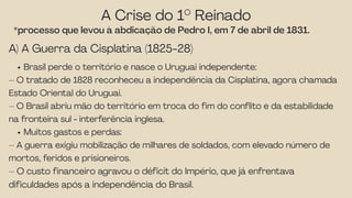 A Crise do 1° Reinado
*processo que levou à abdicação de Pedro I, em 7 de abril de 1831.
A) A Guerra da Cisplatina (1825-28)
Brasil perde o território e nasce o Uruguai independente:
– O tratado de 1828 reconheceu a independência da Cisplatina, agora chamada
Estado Oriental do Uruguai.
– O Brasil abriu mão do território em troca do fim do conflito e da estabilidade
na fronteira sul - interferência inglesa.
Muitos gastos e perdas:
– A guerra exigiu mobilização de milhares de soldados, com elevado número de
mortos, feridos e prisioneiros.
– O custo financeiro agravou o déficit do Império, que já enfrentava
dificuldades após a independência do Brasil.
 