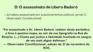 Jornalista assassinado por posicionamentos políticos (jornal: O
Observador Constitucional)
"Foi assassinado o Dr. Líbero Badaró, redator deste periódico,
a tiros à queima-roupa, ao sair de sua tipografia na Rua do
Rosário. (...) Clama por justiça a liberdade insultada no sangue
de seu mais digno defensor."
— Observador Constitucional, edição de 21 de novembro de
1830.
D) O assassinato de Líbero Badaró
 