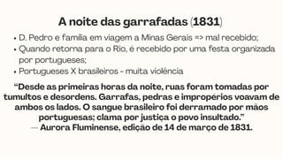 D. Pedro e família em viagem a Minas Gerais => mal recebido;
Quando retorna para o Rio, é recebido por uma festa organizada
por portugueses;
Portugueses X brasileiros - muita violência
A noite das garrafadas (1831)
“Desde as primeiras horas da noite, ruas foram tomadas por
tumultos e desordens. Garrafas, pedras e impropérios voavam de
ambos os lados. O sangue brasileiro foi derramado por mãos
portuguesas; clama por justiça o povo insultado.”
— Aurora Fluminense, edição de 14 de março de 1831.
 