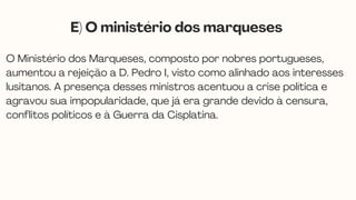 O Ministério dos Marqueses, composto por nobres portugueses,
aumentou a rejeição a D. Pedro I, visto como alinhado aos interesses
lusitanos. A presença desses ministros acentuou a crise política e
agravou sua impopularidade, que já era grande devido à censura,
conflitos políticos e à Guerra da Cisplatina.
E) O ministério dos marqueses
 