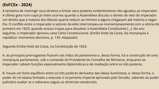 (EsFCEx - 2024)
A tentativa de restringir seus direitos e limitar seus poderes evidentemente não agradou ao imperador.
A última gota num copo já cheio ocorreu quando a Assembleia discutiu o direito de veto do imperador
um direito que a maioria dos liberais queria reduzir ao mínimo e alguns chegavam até mesmo a negar-
lhe. O conflito entre o imperador e setores da elite interrompeu-se momentaneamente com a vitória do
primeiro em 1823, quando enviou tropas para dissolver a Assembleia Constituinte […]. No ano
seguinte, o imperador aprovou uma Carta Constitucional. (Emília Viotti da Costa, Da monarquia à
república: momentos decisivos, p. 139. Adaptado)
Segundo Emília Viotti da Costa, na Constituição de 1824,
A. as principais prerrogativas ficaram nas mãos do parlamento e, dessa forma, há a construção de uma
monarquia parlamentar, sob o comando do Presidente do Conselho de Ministros, enquanto ao
Imperador cabiam funções especialmente diplomáticas e de mediação entre os três poderes.
B. houve um forte equilíbrio entre os três poderes derivados das ideias iluministas, e, dessa forma, o
poder do rei estava limitado a executar o orçamento imperial aprovado pelo Senado, cabendo ao poder
Judiciário avaliar se o soberano seguiu as diretrizes senatoriais.
 