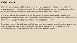 (EsFCEx - 2024)
C. prevaleceu uma concepção bem conservadora de que a soberania real deveria ser submetida ao
crivo dos outros três poderes, por meio da Câmara dos Deputados, que era convocada para avaliar, e
corrigir, equívocos administrativos provocados pelo Imperador e seus ministros.
D. o rei era responsável pela execução das leis aprovadas pelo Parlamento e pela nomeação e
promoção de altos funcionários da burocracia civil, militar e eclesiástica, e ainda cabia a ele o direito de
conceder ou negar permissão para a execução de bulas papais no país.
E. o mais importante dos poderes era o Moderador, que permitia que à Assembleia Geral uma série de
direitos, como o de vetar dirigentes indicados para serem presidentes de províncias, dissolver o
parlamento e convocar novas eleições, além de limitar o poder do Imperador.
 