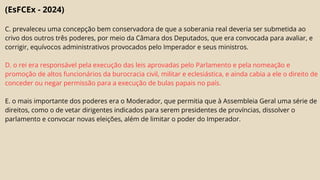 (EsFCEx - 2024)
C. prevaleceu uma concepção bem conservadora de que a soberania real deveria ser submetida ao
crivo dos outros três poderes, por meio da Câmara dos Deputados, que era convocada para avaliar, e
corrigir, equívocos administrativos provocados pelo Imperador e seus ministros.
D. o rei era responsável pela execução das leis aprovadas pelo Parlamento e pela nomeação e
promoção de altos funcionários da burocracia civil, militar e eclesiástica, e ainda cabia a ele o direito de
conceder ou negar permissão para a execução de bulas papais no país.
E. o mais importante dos poderes era o Moderador, que permitia que à Assembleia Geral uma série de
direitos, como o de vetar dirigentes indicados para serem presidentes de províncias, dissolver o
parlamento e convocar novas eleições, além de limitar o poder do Imperador.
 